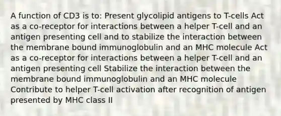 A function of CD3 is to: Present glycolipid antigens to T-cells Act as a co-receptor for interactions between a helper T-cell and an antigen presenting cell and to stabilize the interaction between the membrane bound immunoglobulin and an MHC molecule Act as a co-receptor for interactions between a helper T-cell and an antigen presenting cell Stabilize the interaction between the membrane bound immunoglobulin and an MHC molecule Contribute to helper T-cell activation after recognition of antigen presented by MHC class II