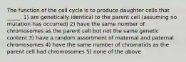 The function of the cell cycle is to produce daughter cells that _____. 1) are genetically identical to the parent cell (assuming no mutation has occurred) 2) have the same number of chromosomes as the parent cell but not the same genetic content 3) have a random assortment of maternal and paternal chromosomes 4) have the same number of chromatids as the parent cell had chromosomes 5) none of the above