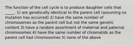 The function of the <a href='https://www.questionai.com/knowledge/keQNMM7c75-cell-cycle' class='anchor-knowledge'>cell cycle</a> is to produce daughter cells that _____. 1) are genetically identical to the parent cell (assuming no mutation has occurred) 2) have the same number of chromosomes as the parent cell but not the same genetic content 3) have a random assortment of maternal and paternal chromosomes 4) have the same number of chromatids as the parent cell had chromosomes 5) none of the above