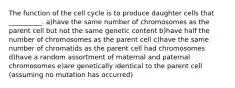 The function of the cell cycle is to produce daughter cells that __________. a)have the same number of chromosomes as the parent cell but not the same genetic content b)have half the number of chromosomes as the parent cell c)have the same number of chromatids as the parent cell had chromosomes d)have a random assortment of maternal and paternal chromosomes e)are genetically identical to the parent cell (assuming no mutation has occurred)