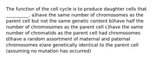 The function of the cell cycle is to produce daughter cells that __________. a)have the same number of chromosomes as the parent cell but not the same genetic content b)have half the number of chromosomes as the parent cell c)have the same number of chromatids as the parent cell had chromosomes d)have a random assortment of maternal and paternal chromosomes e)are genetically identical to the parent cell (assuming no mutation has occurred)