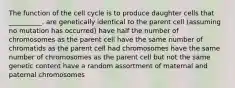 The function of the cell cycle is to produce daughter cells that __________. are genetically identical to the parent cell (assuming no mutation has occurred) have half the number of chromosomes as the parent cell have the same number of chromatids as the parent cell had chromosomes have the same number of chromosomes as the parent cell but not the same genetic content have a random assortment of maternal and paternal chromosomes