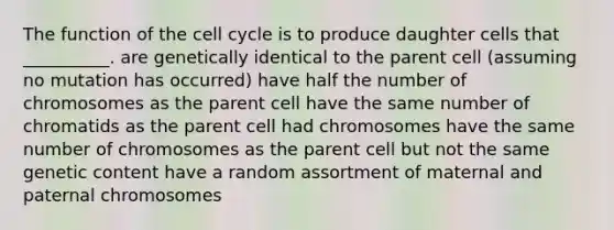 The function of the <a href='https://www.questionai.com/knowledge/keQNMM7c75-cell-cycle' class='anchor-knowledge'>cell cycle</a> is to produce daughter cells that __________. are genetically identical to the parent cell (assuming no mutation has occurred) have half the number of chromosomes as the parent cell have the same number of chromatids as the parent cell had chromosomes have the same number of chromosomes as the parent cell but not the same genetic content have a random assortment of maternal and paternal chromosomes