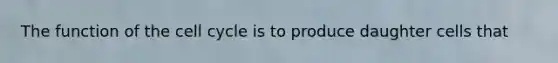The function of the cell cycle is to produce daughter cells that