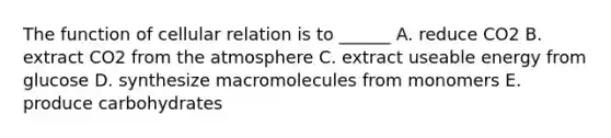 The function of cellular relation is to ______ A. reduce CO2 B. extract CO2 from the atmosphere C. extract useable energy from glucose D. synthesize macromolecules from monomers E. produce carbohydrates