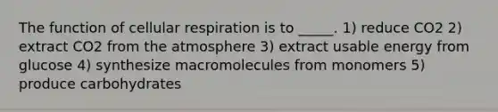 The function of cellular respiration is to _____. 1) reduce CO2 2) extract CO2 from the atmosphere 3) extract usable energy from glucose 4) synthesize macromolecules from monomers 5) produce carbohydrates