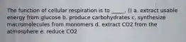 The function of cellular respiration is to _____. () a. extract usable energy from glucose b. produce carbohydrates c. synthesize macromolecules from monomers d. extract CO2 from the atmosphere e. reduce CO2