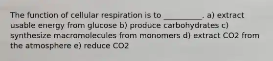 The function of cellular respiration is to __________. a) extract usable energy from glucose b) produce carbohydrates c) synthesize macromolecules from monomers d) extract CO2 from the atmosphere e) reduce CO2