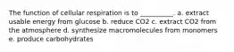 The function of cellular respiration is to __________. a. extract usable energy from glucose b. reduce CO2 c. extract CO2 from the atmosphere d. synthesize macromolecules from monomers e. produce carbohydrates