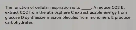 The function of cellular respiration is to _____. A reduce CO2 B. extract CO2 from the atmosphere C extract usable energy from glucose D synthesize macromolecules from monomers E produce carbohydrates