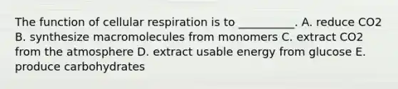 The function of cellular respiration is to __________. A. reduce CO2 B. synthesize macromolecules from monomers C. extract CO2 from the atmosphere D. extract usable energy from glucose E. produce carbohydrates