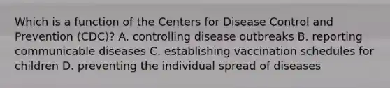 Which is a function of the Centers for Disease Control and Prevention (CDC)? A. controlling disease outbreaks B. reporting communicable diseases C. establishing vaccination schedules for children D. preventing the individual spread of diseases