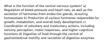 What is the function of the central nervous system? a) Regulation of blood pressure and heart rate, as well as the secretion of hormones from endocrine glands, ensuring homeostasis b) Production of various hormones responsible for growth, metabolism, and overall body development c) Coordination of voluntary and involuntary actions, including sensory perception, motor responses, and higher cognitive functions d) Digestion of food through the control of gastrointestinal motility and secretion of digestive enzymes