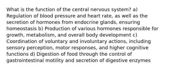 What is the function of the central nervous system? a) Regulation of blood pressure and heart rate, as well as the secretion of hormones from endocrine glands, ensuring homeostasis b) Production of various hormones responsible for growth, metabolism, and overall body development c) Coordination of voluntary and involuntary actions, including sensory perception, motor responses, and higher cognitive functions d) Digestion of food through the control of gastrointestinal motility and secretion of digestive enzymes