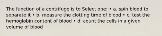 The function of a centrifuge is to Select one: • a. spin blood to separate it • b. measure the clotting time of blood • c. test the hemoglobin content of blood • d. count the cells in a given volume of blood