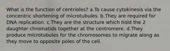 What is the function of centrioles? a.To cause cytokinesis via the concentric shortening of microtubules. b.They are required for DNA replication. c.They are the structure which hold the 2 daughter chromatids together at the centromere. d.They produce microtubules for the chromosomes to migrate along as they move to opposite poles of the cell.