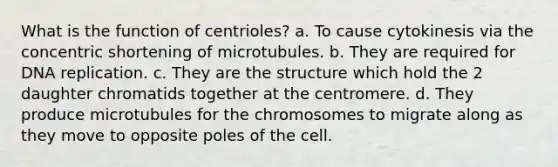 What is the function of centrioles? a. To cause cytokinesis via the concentric shortening of microtubules. b. They are required for <a href='https://www.questionai.com/knowledge/kofV2VQU2J-dna-replication' class='anchor-knowledge'>dna replication</a>. c. They are the structure which hold the 2 daughter chromatids together at the centromere. d. They produce microtubules for the chromosomes to migrate along as they move to opposite poles of the cell.