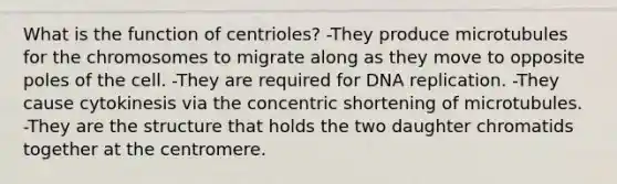 What is the function of centrioles? -They produce microtubules for the chromosomes to migrate along as they move to opposite poles of the cell. -They are required for <a href='https://www.questionai.com/knowledge/kofV2VQU2J-dna-replication' class='anchor-knowledge'>dna replication</a>. -They cause cytokinesis via the concentric shortening of microtubules. -They are the structure that holds the two daughter chromatids together at the centromere.