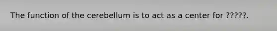 The function of the cerebellum is to act as a center for ?????.