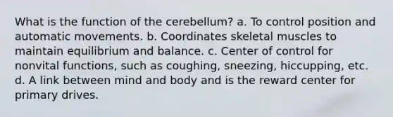 What is the function of the cerebellum? a. To control position and automatic movements. b. Coordinates skeletal muscles to maintain equilibrium and balance. c. Center of control for nonvital functions, such as coughing, sneezing, hiccupping, etc. d. A link between mind and body and is the reward center for primary drives.