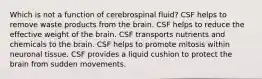 Which is not a function of cerebrospinal fluid? CSF helps to remove waste products from the brain. CSF helps to reduce the effective weight of the brain. CSF transports nutrients and chemicals to the brain. CSF helps to promote mitosis within neuronal tissue. CSF provides a liquid cushion to protect the brain from sudden movements.