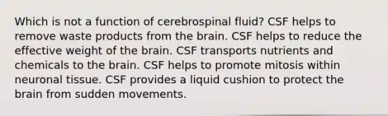 Which is not a function of cerebrospinal fluid? CSF helps to remove waste products from <a href='https://www.questionai.com/knowledge/kLMtJeqKp6-the-brain' class='anchor-knowledge'>the brain</a>. CSF helps to reduce the effective weight of the brain. CSF transports nutrients and chemicals to the brain. CSF helps to promote mitosis within neuronal tissue. CSF provides a liquid cushion to protect the brain from sudden movements.