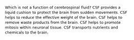 Which is not a function of cerebrospinal fluid? CSF provides a liquid cushion to protect the brain from sudden movements. CSF helps to reduce the effective weight of the brain. CSF helps to remove waste products from the brain. CSF helps to promote mitosis within neuronal tissue. CSF transports nutrients and chemicals to the brain.