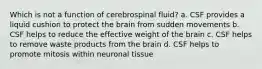 Which is not a function of cerebrospinal fluid? a. CSF provides a liquid cushion to protect the brain from sudden movements b. CSF helps to reduce the effective weight of the brain c. CSF helps to remove waste products from the brain d. CSF helps to promote mitosis within neuronal tissue