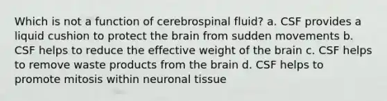 Which is not a function of cerebrospinal fluid? a. CSF provides a liquid cushion to protect the brain from sudden movements b. CSF helps to reduce the effective weight of the brain c. CSF helps to remove waste products from the brain d. CSF helps to promote mitosis within neuronal tissue