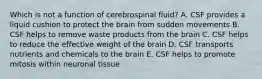 Which is not a function of cerebrospinal fluid? A. CSF provides a liquid cushion to protect the brain from sudden movements B. CSF helps to remove waste products from the brain C. CSF helps to reduce the effective weight of the brain D. CSF transports nutrients and chemicals to the brain E. CSF helps to promote mitosis within neuronal tissue