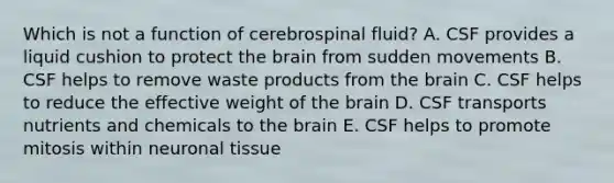 Which is not a function of cerebrospinal fluid? A. CSF provides a liquid cushion to protect the brain from sudden movements B. CSF helps to remove waste products from the brain C. CSF helps to reduce the effective weight of the brain D. CSF transports nutrients and chemicals to the brain E. CSF helps to promote mitosis within neuronal tissue