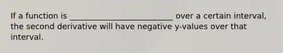 If a function is __________________________ over a certain interval, the second derivative will have negative y-values over that interval.