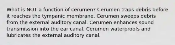 What is NOT a function of cerumen? Cerumen traps debris before it reaches the tympanic membrane. Cerumen sweeps debris from the external auditory canal. Cerumen enhances sound transmission into the ear canal. Cerumen waterproofs and lubricates the external auditory canal.