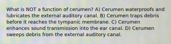 What is NOT a function of cerumen? A) Cerumen waterproofs and lubricates the external auditory canal. B) Cerumen traps debris before it reaches the tympanic membrane. C) Cerumen enhances sound transmission into the ear canal. D) Cerumen sweeps debris from the external auditory canal.