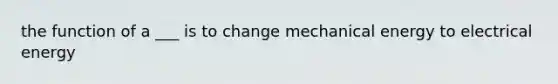 the function of a ___ is to change mechanical energy to electrical energy