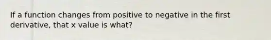 If a function changes from positive to negative in the first derivative, that x value is what?