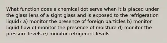 What function does a chemical dot serve when it is placed under the glass lens of a sight glass and is exposed to the refrigeration liquid? a) monitor the presence of foreign particles b) monitor liquid flow c) monitor the presence of moisture d) monitor the pressure levels e) monitor refrigerant levels