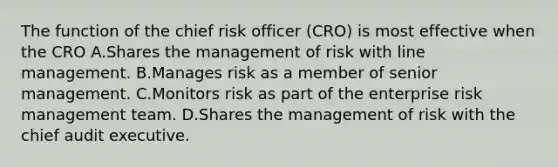 The function of the chief risk officer (CRO) is most effective when the CRO A.Shares the management of risk with line management. B.Manages risk as a member of senior management. C.Monitors risk as part of the enterprise risk management team. D.Shares the management of risk with the chief audit executive.