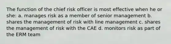 The function of the chief risk officer is most effective when he or she: a. manages risk as a member of senior management b. shares the management of risk with line management c. shares the management of risk with the CAE d. monitors risk as part of the ERM team