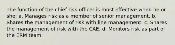 The function of the chief risk officer is most effective when he or she: a. Manages risk as a member of senior management. b. Shares the management of risk with line management. c. Shares the management of risk with the CAE. d. Monitors risk as part of the ERM team.