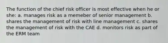 The function of the chief risk officer is most effective when he or she: a. manages risk as a memeber of senior management b. shares the management of risk with line management c. shares the management of risk with the CAE d. monitors risk as part of the ERM team