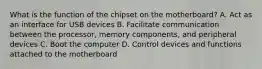 What is the function of the chipset on the motherboard? A. Act as an interface for USB devices B. Facilitate communication between the processor, memory components, and peripheral devices C. Boot the computer D. Control devices and functions attached to the motherboard