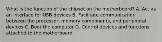 What is the function of the chipset on the motherboard? A. Act as an interface for USB devices B. Facilitate communication between the processor, memory components, and peripheral devices C. Boot the computer D. Control devices and functions attached to the motherboard