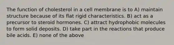 The function of cholesterol in a cell membrane is to A) maintain structure because of its flat rigid characteristics. B) act as a precursor to steroid hormones. C) attract hydrophobic molecules to form solid deposits. D) take part in the reactions that produce bile acids. E) none of the above