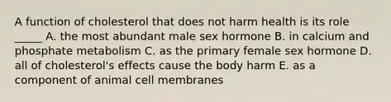 A function of cholesterol that does not harm health is its role _____ A. the most abundant male sex hormone B. in calcium and phosphate metabolism C. as the primary female sex hormone D. all of cholesterol's effects cause the body harm E. as a component of animal cell membranes