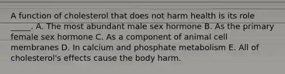 A function of cholesterol that does not harm health is its role _____. A. The most abundant male sex hormone B. As the primary female sex hormone C. As a component of animal cell membranes D. In calcium and phosphate metabolism E. All of cholesterol's effects cause the body harm.