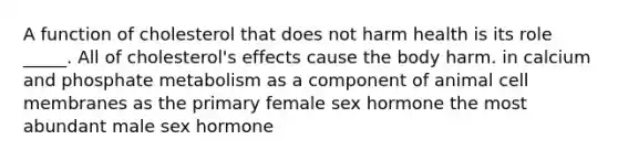 A function of cholesterol that does not harm health is its role _____. All of cholesterol's effects cause the body harm. in calcium and phosphate metabolism as a component of animal cell membranes as the primary female sex hormone the most abundant male sex hormone