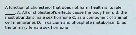 A function of cholesterol that does not harm health is its role _____. A. All of cholesterol's effects cause the body harm. B. the most abundant male sex hormone C. as a component of animal cell membranes D. in calcium and phosphate metabolism E. as the primary female sex hormone