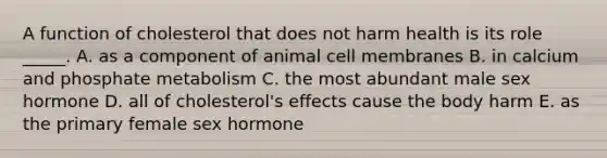 A function of cholesterol that does not harm health is its role _____. A. as a component of animal cell membranes B. in calcium and phosphate metabolism C. the most abundant male sex hormone D. all of cholesterol's effects cause the body harm E. as the primary female sex hormone