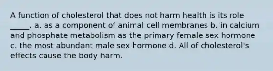 A function of cholesterol that does not harm health is its role _____. a. as a component of animal cell membranes b. in calcium and phosphate metabolism as the primary female sex hormone c. the most abundant male sex hormone d. All of cholesterol's effects cause the body harm.